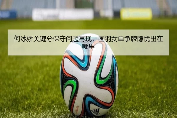 何冰娇关键分保守问题再现，国羽女单争牌隐忧出在哪里